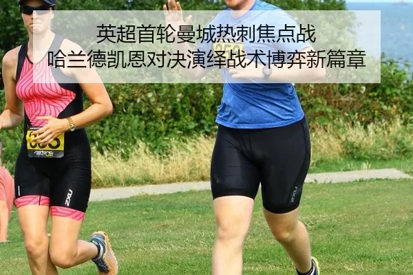 英超首轮曼城热刺焦点战 哈兰德凯恩对决演绎战术博弈新篇章