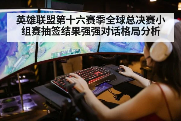 英雄联盟第十六赛季全球总决赛小组赛抽签结果强强对话格局分析