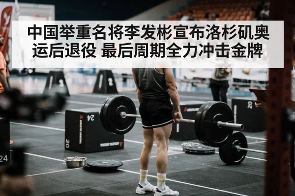 中国举重名将李发彬宣布洛杉矶奥运后退役 最后周期全力冲击金牌